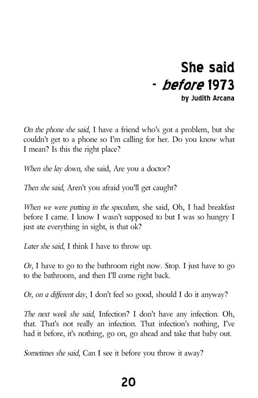 She said - before 1973  by Judith Arcana  On the phone she said, 1 have a friend who’s got a problem, but she couldn’t get 10 a phone so I’m calling for her. Do you know what T mean? Is this the right place?  When she lay down, she said, Are you a doctor?  Then she said, Arent you afraid you’ll get caught?  When we were puting in the speculum, she said, Oh, T had breakfast before T came. T know I wasn’t supposed to but I was so hungry I just ate everything in sight, is that ok?  Later she said, 1 think I have to throw up.  Or, T have to g to the bathroom right now. Stop. T just have to go 0 the bathroom, and then I’ll come right back.  O, on a diferent day, T don’tfeel s0 good, should I do it anyway? The net week she said, Infection? T don’t have any infection. Oh, that. Thar’s not really an infection. That infection’s nothing, I’ve  had it before, it nothing, go on, go ahead and take that baby out  Sometimes she said, Can I see it before you throw it away?  20 